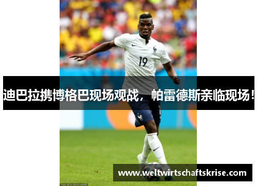 迪巴拉携博格巴现场观战，帕雷德斯亲临现场！